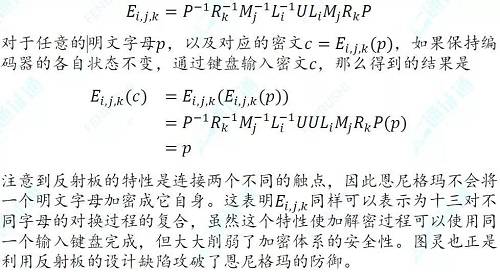 對于惟密文攻擊，恩尼格瑪幾乎是牢不可破的。德軍每天會更換密鑰，每則密鑰加密的明文數量有限。密鑰的長度為17576，比大多數明文長度都要長，因而頻率分析法對恩尼格瑪也不起作用。但是對于已知明文攻擊，反射板設計的危害就體現出來了。盟軍繳獲了德軍的幾臺恩尼格瑪密碼機，并對一些已知的明文和密文進行對比，發現德軍公文的格式較為固定，經常在固定的位置出現同樣的單詞。比如德軍每天發送的天氣預報中會出現wetter（德語，天氣）這一單詞。圖靈還發現，有時明文和密文之間會出現一種特殊的循環結構，這有助于識別編碼器的狀態信息。假設已知明文為wetter，對應的密文（以大寫字母表示）如下：